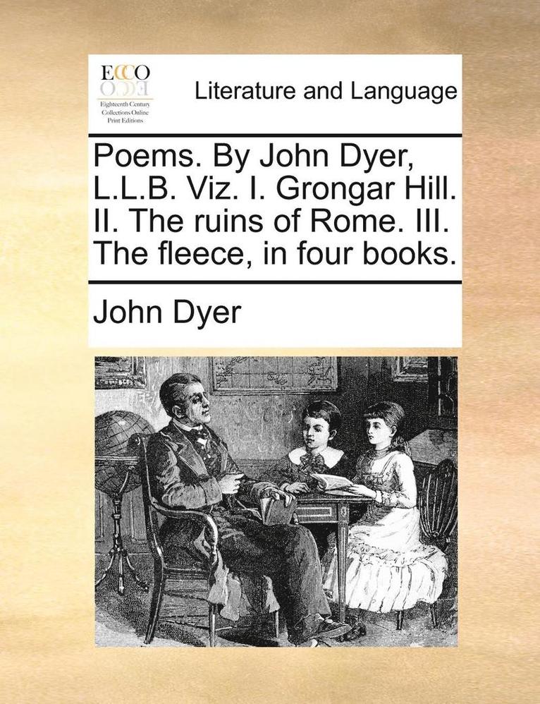 Poems. by John Dyer, L.L.B. Viz. I. Grongar Hill. II. the Ruins of Rome. III. the Fleece, in Four Books. 1