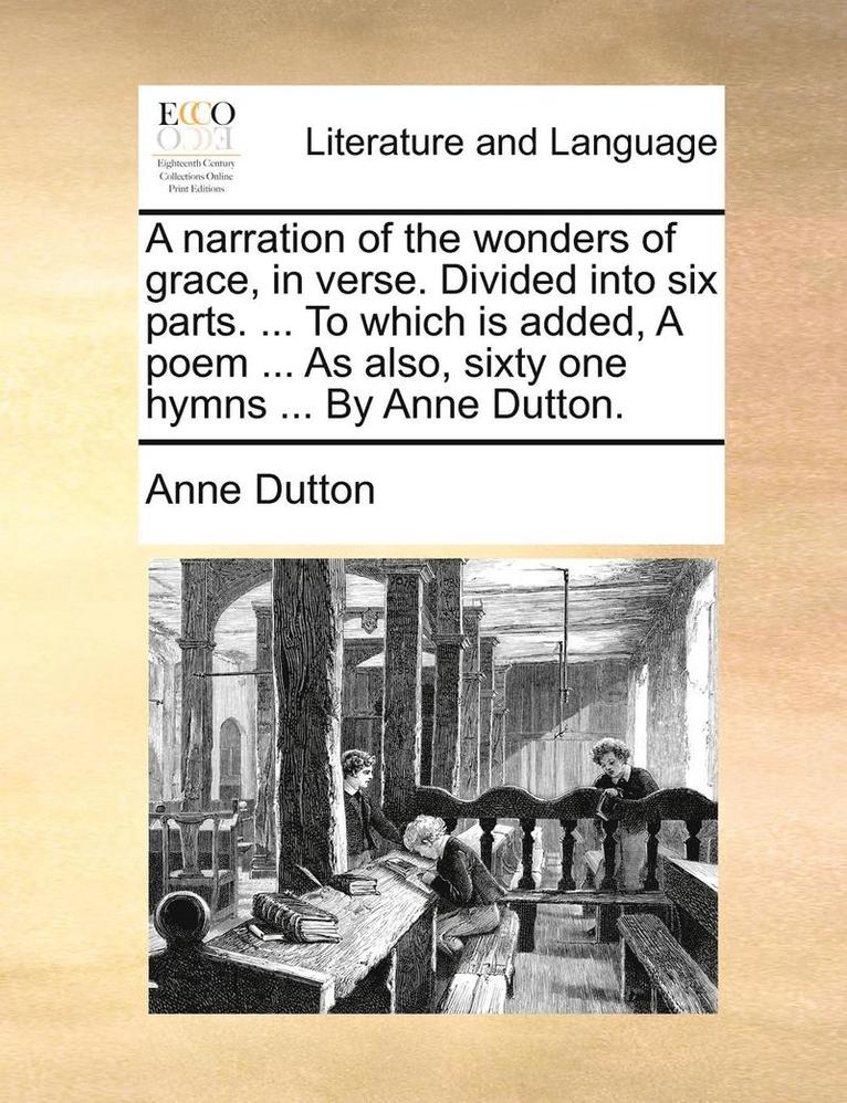 Narration of the Wonders of Grace, in Verse. Divided Into Six Parts. ... to Which Is Added, a Poem ... as Also, Sixty One Hymns ... by Anne Dutton.