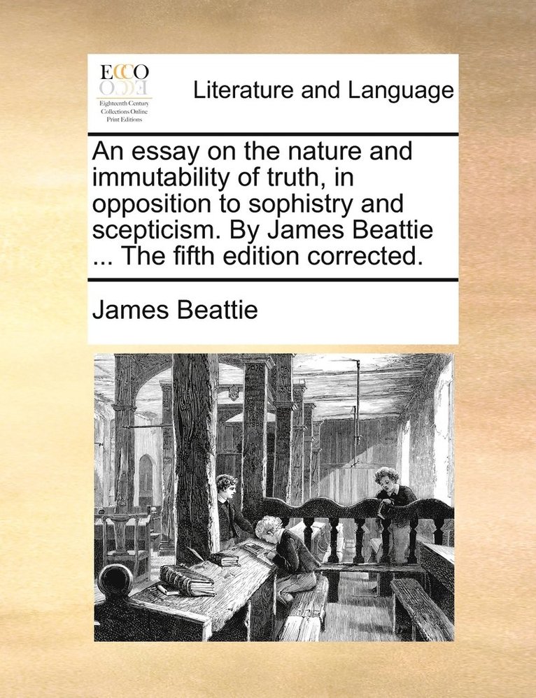 An essay on the nature and immutability of truth, in opposition to sophistry and scepticism. By James Beattie ... The fifth edition corrected. 1