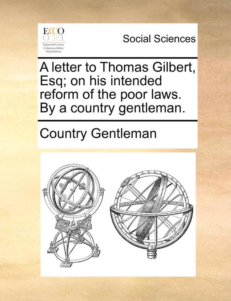 A Letter to Thomas Gilbert, Esq; On His Intended Reform of the Poor Laws. by a Country Gentleman. 1
