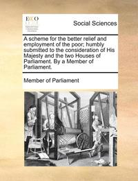 bokomslag A Scheme for the Better Relief and Employment of the Poor; Humbly Submitted to the Consideration of His Majesty and the Two Houses of Parliament. by a Member of Parliament.