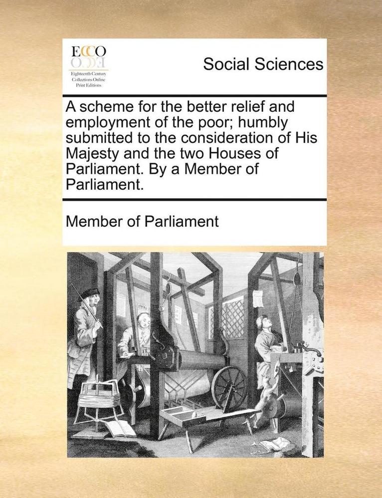 A Scheme for the Better Relief and Employment of the Poor; Humbly Submitted to the Consideration of His Majesty and the Two Houses of Parliament. by a Member of Parliament. 1