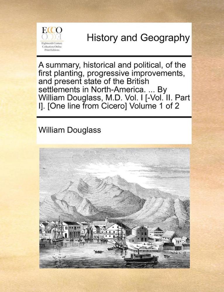 Summary, Historical and Political, of the First Planting, Progressive Improvements, and Present State of the British Settlements in North-America. ... by William Douglass, M.D. Vol. I [-Vol. II. Part I]. [One Line from Cicero] Volume 1 of 2