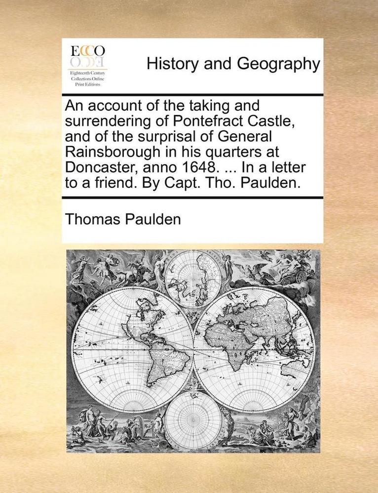 Account of the Taking and Surrendering of Pontefract Castle, and of the Surprisal of General Rainsborough in His Quarters at Doncaster, Anno 1648. ... in a Letter to a Friend. by Capt. Tho. Paulden. 1
