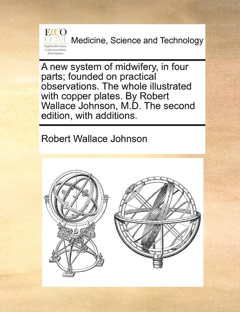 A new system of midwifery, in four parts; founded on practical observations. The whole illustrated with copper plates. By Robert Wallace Johnson, M.D. The second edition, with additions. 1