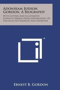 Adoniram Judson Gordon, a Biography: With Letters and Illustrative Extracts Drawn from Unpublished, or Uncollected Sermons and Addresses 1