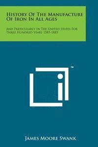 James Moore Swank - History of the Manufacture of Iron in All Ages: And Particularly in the United States for Three Hundred Years 1585-1885, Häftad