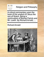 bokomslag A Critical Commentary Upon the Book of the Wisdom of Jesus the Son of Sirach. Being a Continuation of Bishop Patrick and Mr. Lowth. by Richard Arnald, ...