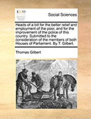 Heads of a Bill for the Better Relief and Employment of the Poor, and for the Improvement of the Police of This Country. Submitted to the Consideration of the Members of Both Houses of Parliament. by T. Gilbert.