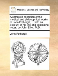 bokomslag A complete collection of the medical and philosophical works of John Fothergill, ... with an account of his life; and occasional notes; by John Elliot, M.D.