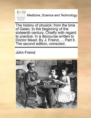 bokomslag The history of physick; from the time of Galen, to the beginning of the sixteenth century. Chiefly with regard to practice. In a discourse written to Doctor Mead. By J. Freind, ... Part II. The