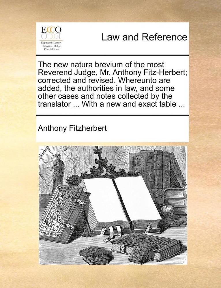 The new natura brevium of the most Reverend Judge, Mr. Anthony Fitz-Herbert; corrected and revised. Whereunto are added, the authorities in law, and some other cases and notes collected by the 1