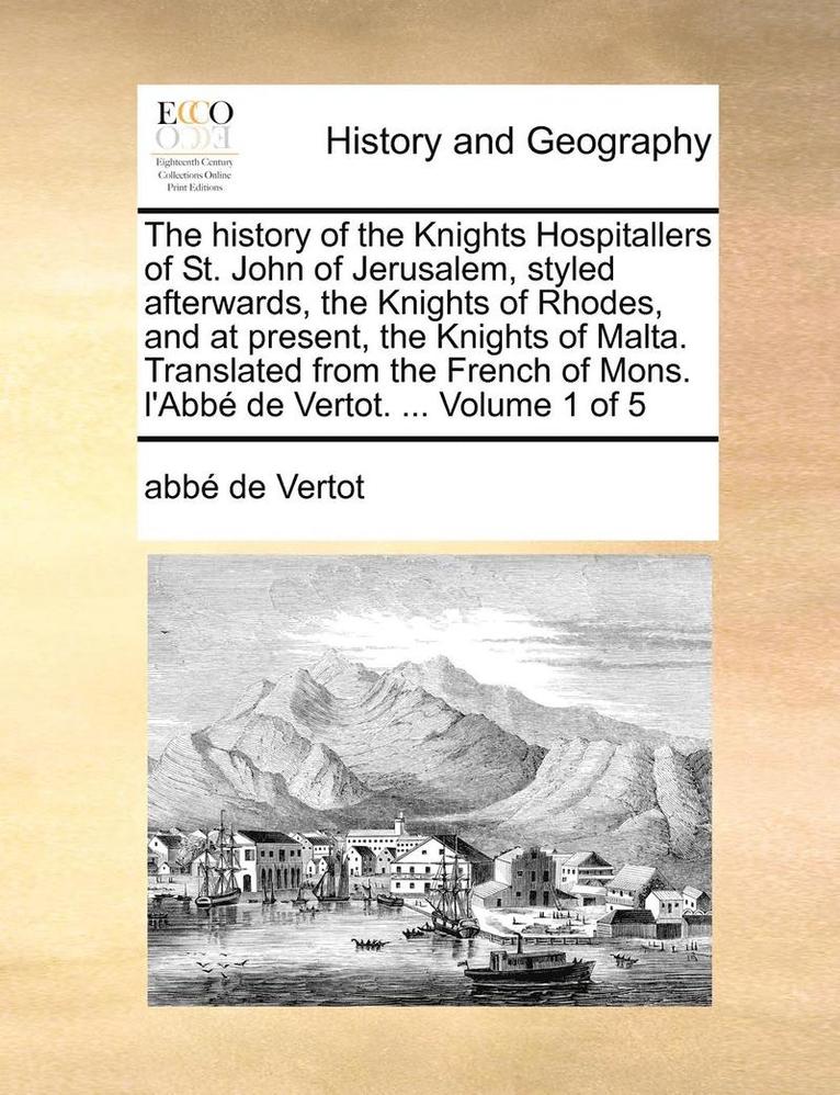 The History of the Knights Hospitallers of St. John of Jerusalem, Styled Afterwards, the Knights of Rhodes, and at Present, the Knights of Malta. Translated from the French of Mons. L'Abbe de Vertot. 1