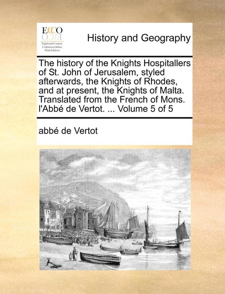 The History of the Knights Hospitallers of St. John of Jerusalem, Styled Afterwards, the Knights of Rhodes, and at Present, the Knights of Malta. Translated from the French of Mons. L'Abbe de Vertot. 1