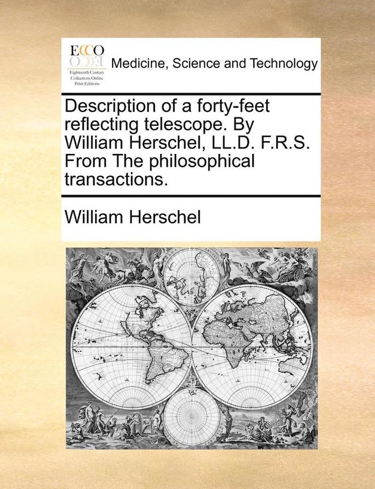 Description of a Forty-Feet Reflecting Telescope. by William Herschel, LL.D. F.R.S. from the Philosophical Transactions.