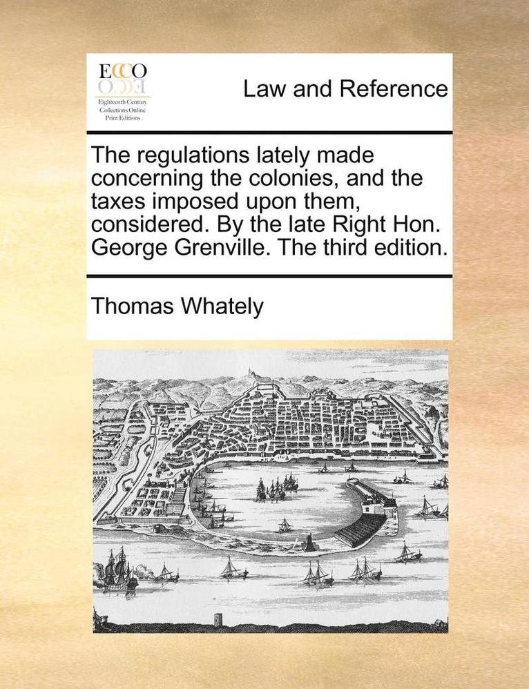 The Regulations Lately Made Concerning The Colonies, And The Taxes Imposed Upon Them, Considered. By The Late Right Hon. George Grenville. The Third E 1