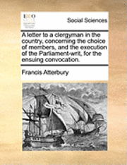 Letter to a Clergyman in the Country, Concerning the Choice of Members, and the Execution of the Parliament-Writ, for the Ensuing Convocation. 1