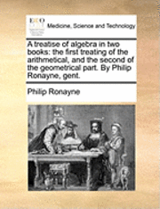 bokomslag A Treatise of Algebra in Two Books: The First Treating of the Arithmetical, and the Second of the Geometrical Part. by Philip Ronayne, Gent.
