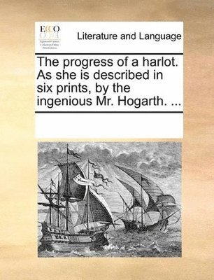 The Progress of a Harlot. as She Is Described in Six Prints, by the Ingenious Mr. Hogarth. ... 1