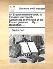 J Daubichon, J. Daubichon - English Exercise-Book, to Translate Into French. Comprising All the Rules of the French Grammar. ... by J. Daubichon, ..., Häftad