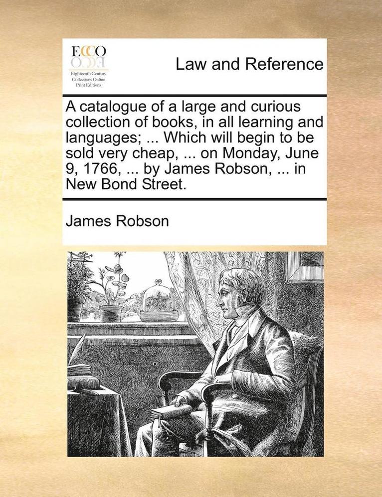 A Catalogue of a Large and Curious Collection of Books, in All Learning and Languages; ... Which Will Begin to Be Sold Very Cheap, ... on Monday, June 9, 1766, ... by James Robson, ... in New Bond 1