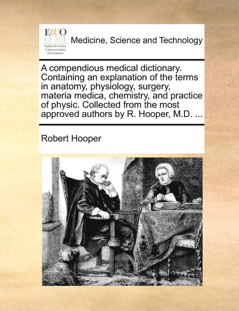 A Compendious Medical Dictionary. Containing an Explanation of the Terms in Anatomy, Physiology, Surgery, Materia Medica, Chemistry, and Practice of Physic. Collected from the Most Approved Authors 1