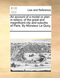 bokomslag An Account of a Model or Plan in Relievo, of the Great and Magnificent City and Suburbs of Paris. by Monsieur Le Quoy, ...