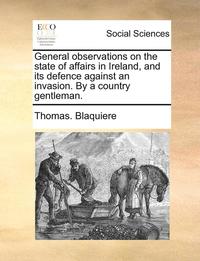 bokomslag General Observations on the State of Affairs in Ireland, and Its Defence Against an Invasion. by a Country Gentleman.