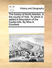 History of North-Allerton, in the County of York. to Which Is Added a Description of the Castle-Hills. by Miss A. Crosfield.