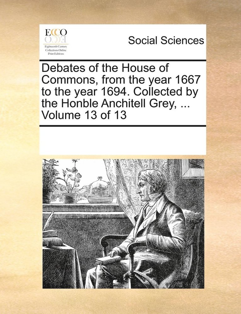 Debates of the House of Commons, from the year 1667 to the year 1694. Collected by the Honble Anchitell Grey, ... Volume 13 of 13 1