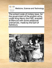 The Antient Code of Military Laws, for the Government of the English Army, Under King Henry the Fifth, Enacted at Manuce with Some Additional Ordinances, Made by the Earl of Salisbury. 1