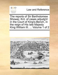 bokomslag reports of Sir Bartholomew Shower, Knt. of cases adjudg'd in the Court of King's-Bench, in the reign of His late Majesty King William III. ... Volume 1 of 2