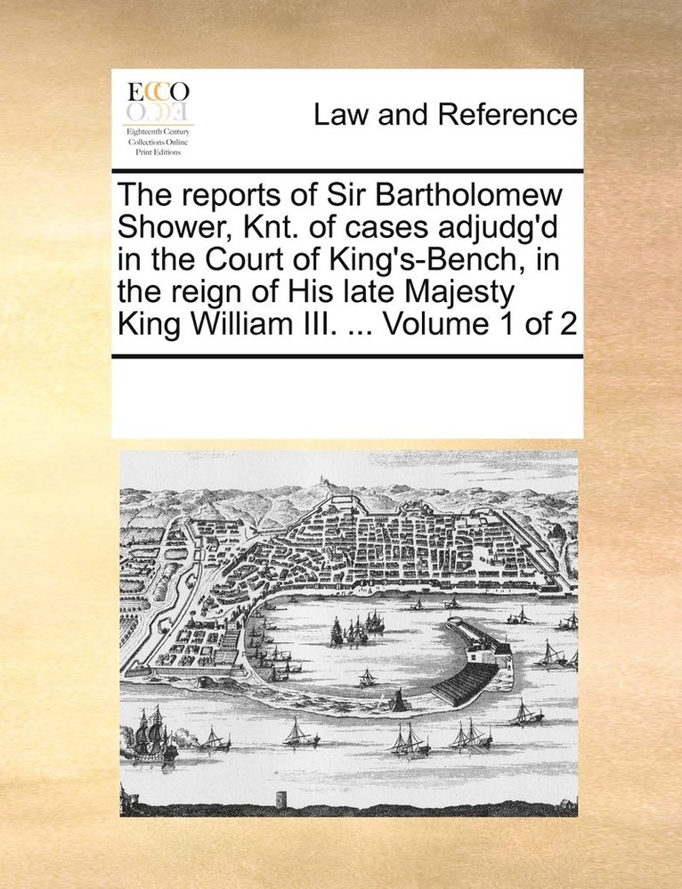 The reports of Sir Bartholomew Shower, Knt. of cases adjudg'd in the Court of King's-Bench, in the reign of His late Majesty King William III. ... Volume 1 of 2 1