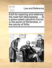 bokomslag A Bill for Repairing and Widening the Road from Basingstoke, ... to a Place Called Lobcomb-Corner, in the Parish of Winterslow, in the County of Wilts.