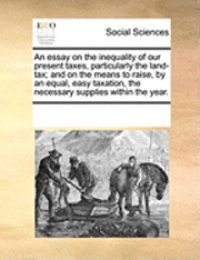 bokomslag Essay on the Inequality of Our Present Taxes, Particularly the Land-Tax; And on the Means to Raise, by an Equal, Easy Taxation, the Necessary Supplies Within the Year.