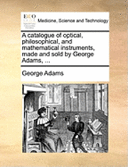 bokomslag A Catalogue of Optical, Philosophical, and Mathematical Instruments, Made and Sold by George Adams, ...