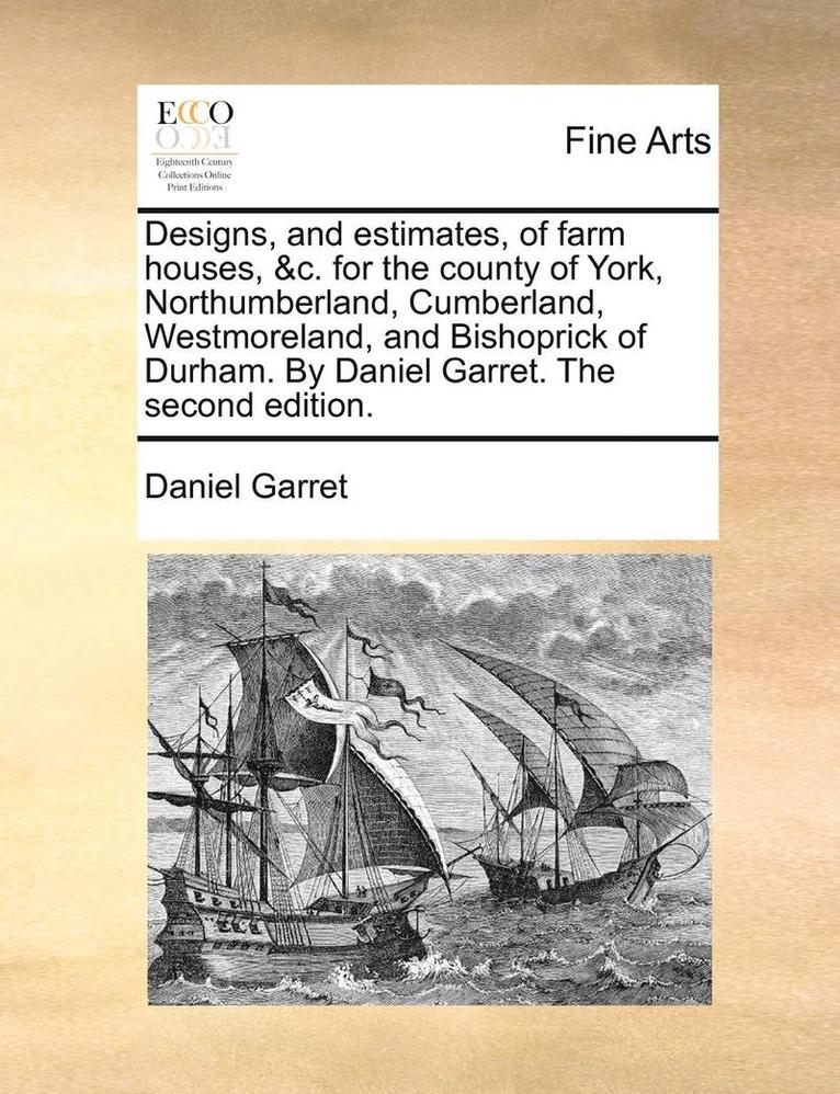 Designs, and Estimates, of Farm Houses, &C. for the County of York, Northumberland, Cumberland, Westmoreland, and Bishoprick of Durham. by Daniel Garret. the Second Edition.