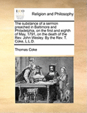 bokomslag The Substance of a Sermon Preached in Baltimore and Philadelphia, on the First and Eighth of May, 1791, on the Death of the Rev. John Wesley. by the Rev. T. Coke, L.L.D.