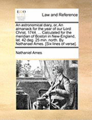 bokomslag An Astronomical Diary, Or, an Almanack for the Year of Our Lord Christ, 1744. ... Calculated for the Meridian of Boston in New-England, Lat. 42 Deg. 25 Min. North. by Nathanael Ames. [six Lines of