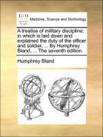 Treatise of Military Discipline; In Which Is Laid Down and Explained the Duty of the Officer and Soldier, ... by Humphrey Bland, ... the Seventh Edition.