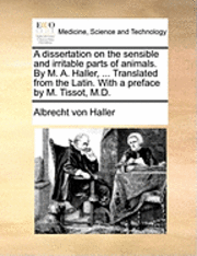 A Dissertation on the Sensible and Irritable Parts of Animals. by M. A. Haller, ... Translated from the Latin. with a Preface by M. Tissot, M.D. 1
