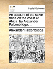 Account of the Slave Trade on the Coast of Africa. by Alexander Falconbridge, ...