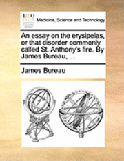 An Essay on the Erysipelas, or That Disorder Commonly Called St. Anthony's Fire. by James Bureau, ... 1