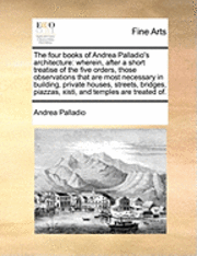 bokomslag The Four Books of Andrea Palladio's Architecture: Wherein, After a Short Treatise of the Five Orders, Those Observations That Are Most Necessary in Building, Private Houses, Streets, Bridges, Piazzas, Xisti, and Temples Are Treated Of