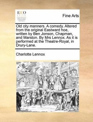 Old City Manners. a Comedy. Altered from the Original Eastward Hoe, Written by Ben Jonson, Chapman, and Marston. by Mrs Lennox. as It Is Performed at the Theatre-Royal, in Drury-Lane. 1