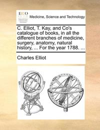 bokomslag C. Elliot, T. Kay, and Co's Catalogue of Books, in All the Different Branches of Medicine, Surgery, Anatomy, Natural History, ... for the Year 1788. ...