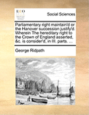 bokomslag Parliamentary Right Maintain'd or the Hanover Succession Justify'd. Wherein the Hereditary Right to the Crown of England Asserted, &C. Is Consider'd, in III. Parts. ...
