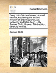 bokomslag Every Man His Own Brewer, a Small Treatise, Explaining the Art and Mystery of Brewing Porter, Ale, Twopenny and Table-Beer; ... by Samuel Child, Brewer. Third Edition, Carefully Revised.