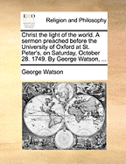 Christ the Light of the World. a Sermon Preached Before the University of Oxford at St. Peter's, on Saturday, October 28. 1749. by George Watson, ... 1