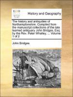 The history and antiquities of Northamptonshire. Compiled from the manuscript collections of the late learned antiquary John Bridges, Esq. by the Rev. Peter Whalley, ... Volume 1 of 2 1